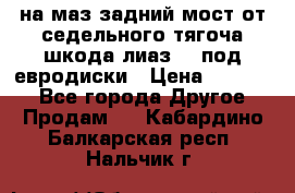 .на маз.задний мост от седельного тягоча шкода-лиаз110 под евродиски › Цена ­ 40 000 - Все города Другое » Продам   . Кабардино-Балкарская респ.,Нальчик г.